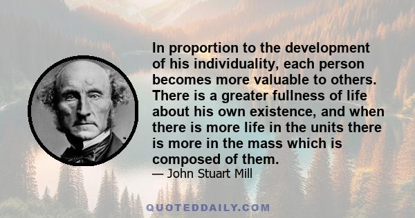 In proportion to the development of his individuality, each person becomes more valuable to others. There is a greater fullness of life about his own existence, and when there is more life in the units there is more in