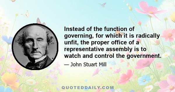 Instead of the function of governing, for which it is radically unfit, the proper office of a representative assembly is to watch and control the government.