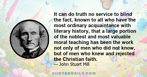 It can do truth no service to blind the fact, known to all who have the most ordinary acquaintance with literary history, that a large portion of the noblest and most valuable moral teaching has been the work not only