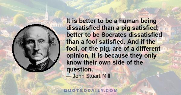 It is better to be a human being dissatisfied than a pig satisfied; better to be Socrates dissatisfied than a fool satisfied. And if the fool, or the pig, are of a different opinion, it is because they only know their