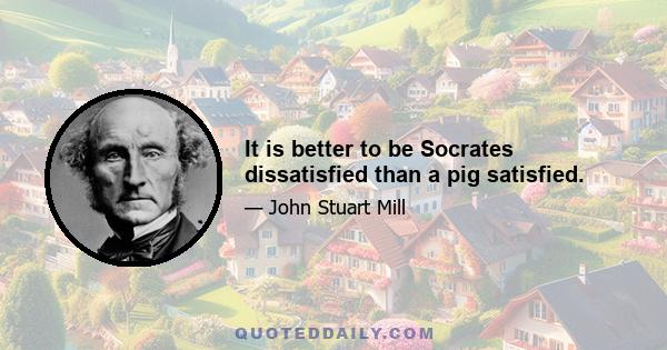 It is better to be Socrates dissatisfied than a pig satisfied.