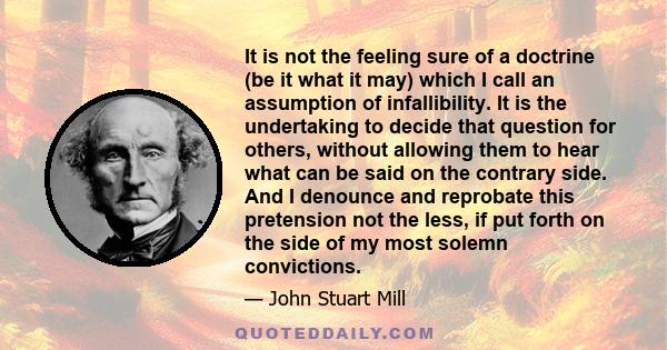 It is not the feeling sure of a doctrine (be it what it may) which I call an assumption of infallibility. It is the undertaking to decide that question for others, without allowing them to hear what can be said on the