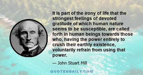 It is part of the irony of life that the strongest feelings of devoted gratitude of which human nature seems to be susceptible, are called forth in human beings towards those who, having the power entirely to crush