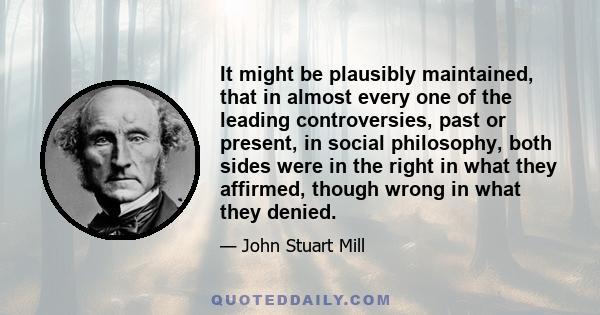 It might be plausibly maintained, that in almost every one of the leading controversies, past or present, in social philosophy, both sides were in the right in what they affirmed, though wrong in what they denied.