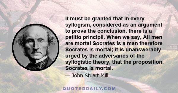 It must be granted that in every syllogism, considered as an argument to prove the conclusion, there is a petitio principii. When we say, All men are mortal Socrates is a man therefore Socrates is mortal; it is