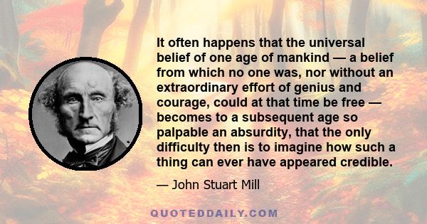 It often happens that the universal belief of one age of mankind — a belief from which no one was, nor without an extraordinary effort of genius and courage, could at that time be free — becomes to a subsequent age so