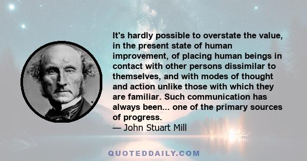 It's hardly possible to overstate the value, in the present state of human improvement, of placing human beings in contact with other persons dissimilar to themselves, and with modes of thought and action unlike those