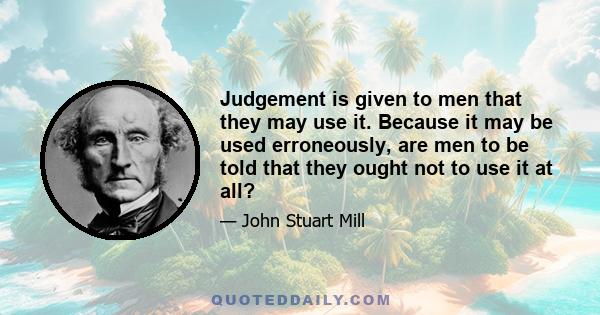 Judgement is given to men that they may use it. Because it may be used erroneously, are men to be told that they ought not to use it at all?