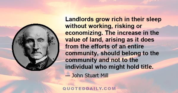 Landlords grow rich in their sleep without working, risking or economizing. The increase in the value of land, arising as it does from the efforts of an entire community, should belong to the community and not to the