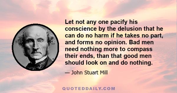 Let not any one pacify his conscience by the delusion that he can do no harm if he takes no part, and forms no opinion. Bad men need nothing more to compass their ends, than that good men should look on and do nothing.