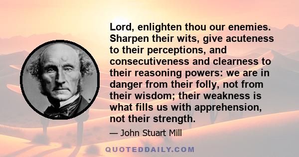 Lord, enlighten thou our enemies. Sharpen their wits, give acuteness to their perceptions, and consecutiveness and clearness to their reasoning powers: we are in danger from their folly, not from their wisdom; their