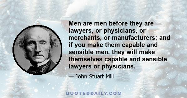 Men are men before they are lawyers, or physicians, or merchants, or manufacturers; and if you make them capable and sensible men, they will make themselves capable and sensible lawyers or physicians.