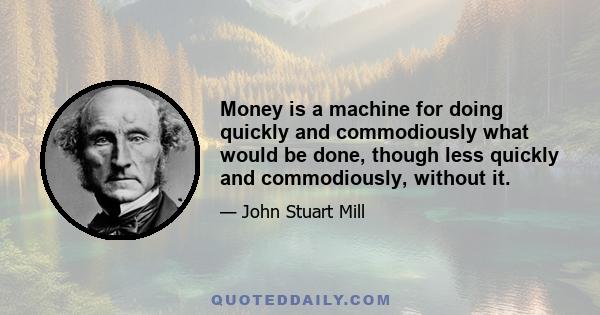 Money is a machine for doing quickly and commodiously what would be done, though less quickly and commodiously, without it.