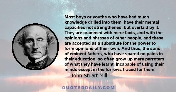 Most boys or youths who have had much knowledge drilled into them, have their mental capacities not strengthened, but overlaid by it. They are crammed with mere facts, and with the opinions and phrases of other people,