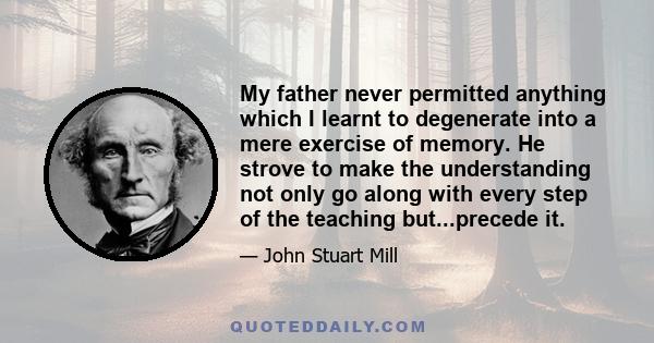 My father never permitted anything which I learnt to degenerate into a mere exercise of memory. He strove to make the understanding not only go along with every step of the teaching but...precede it.