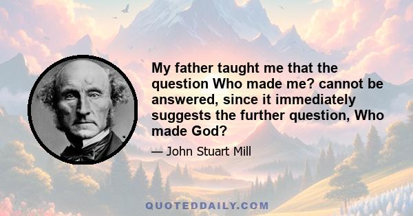 My father taught me that the question Who made me? cannot be answered, since it immediately suggests the further question, Who made God?