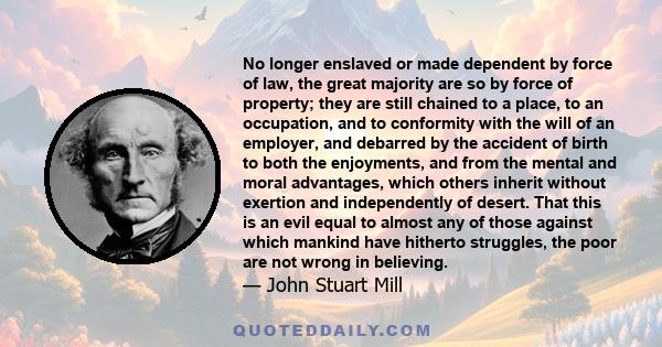 No longer enslaved or made dependent by force of law, the great majority are so by force of property; they are still chained to a place, to an occupation, and to conformity with the will of an employer, and debarred by