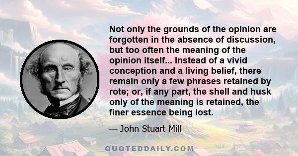 Not only the grounds of the opinion are forgotten in the absence of discussion, but too often the meaning of the opinion itself... Instead of a vivid conception and a living belief, there remain only a few phrases