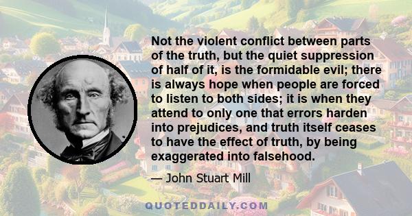 Not the violent conflict between parts of the truth, but the quiet suppression of half of it, is the formidable evil; there is always hope when people are forced to listen to both sides; it is when they attend to only