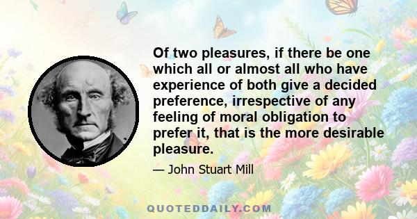 Of two pleasures, if there be one which all or almost all who have experience of both give a decided preference, irrespective of any feeling of moral obligation to prefer it, that is the more desirable pleasure.