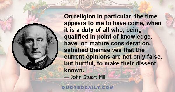 On religion in particular, the time appears to me to have come, when it is a duty of all who, being qualified in point of knowledge, have, on mature consideration, satisfied themselves that the current opinions are not