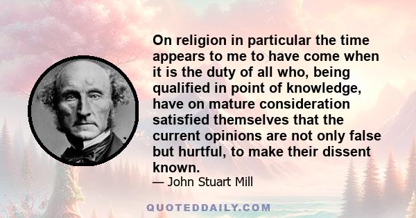 On religion in particular the time appears to me to have come when it is the duty of all who, being qualified in point of knowledge, have on mature consideration satisfied themselves that the current opinions are not