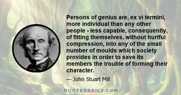 Persons of genius are, ex vi termini, more individual than any other people - less capable, consequently, of fitting themselves, without hurtful compression, into any of the small number of moulds which society provides 