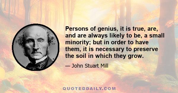 Persons of genius, it is true, are, and are always likely to be, a small minority; but in order to have them, it is necessary to preserve the soil in which they grow.