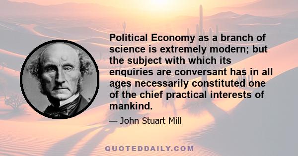 Political Economy as a branch of science is extremely modern; but the subject with which its enquiries are conversant has in all ages necessarily constituted one of the chief practical interests of mankind.