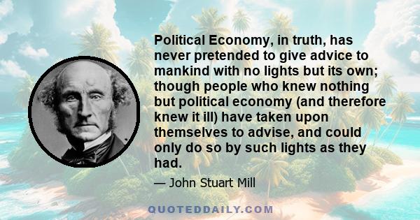 Political Economy, in truth, has never pretended to give advice to mankind with no lights but its own; though people who knew nothing but political economy (and therefore knew it ill) have taken upon themselves to