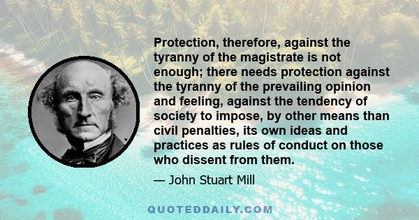 Protection, therefore, against the tyranny of the magistrate is not enough; there needs protection against the tyranny of the prevailing opinion and feeling, against the tendency of society to impose, by other means