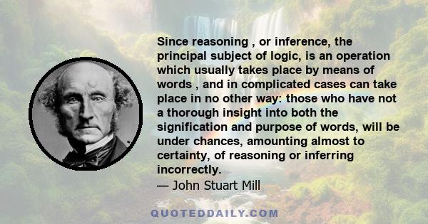 Since reasoning , or inference, the principal subject of logic, is an operation which usually takes place by means of words , and in complicated cases can take place in no other way: those who have not a thorough