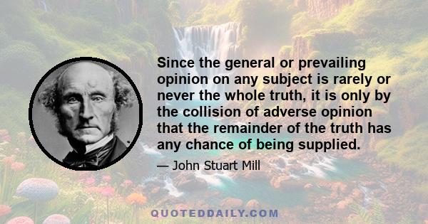 Since the general or prevailing opinion on any subject is rarely or never the whole truth, it is only by the collision of adverse opinion that the remainder of the truth has any chance of being supplied.