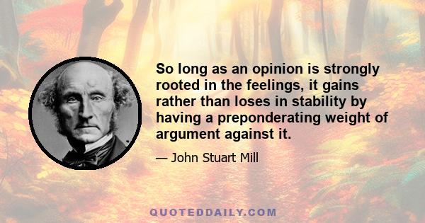 So long as an opinion is strongly rooted in the feelings, it gains rather than loses in stability by having a preponderating weight of argument against it.