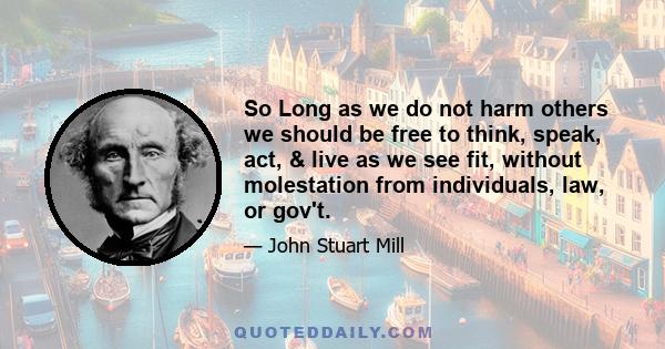 So Long as we do not harm others we should be free to think, speak, act, & live as we see fit, without molestation from individuals, law, or gov't.