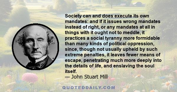 Society can and does execute its own mandates: and if it issues wrong mandates instead of right, or any mandates at all in things with it ought not to meddle, it practices a social tyranny more formidable than many