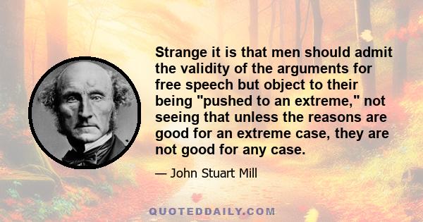 Strange it is that men should admit the validity of the arguments for free speech but object to their being pushed to an extreme, not seeing that unless the reasons are good for an extreme case, they are not good for