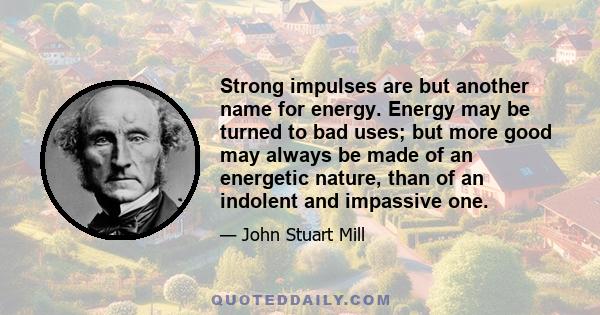 Strong impulses are but another name for energy. Energy may be turned to bad uses; but more good may always be made of an energetic nature, than of an indolent and impassive one.