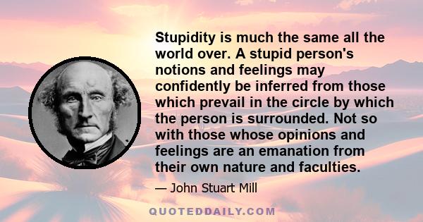 Stupidity is much the same all the world over. A stupid person's notions and feelings may confidently be inferred from those which prevail in the circle by which the person is surrounded. Not so with those whose