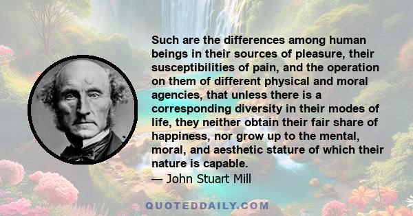 Such are the differences among human beings in their sources of pleasure, their susceptibilities of pain, and the operation on them of different physical and moral agencies, that unless there is a corresponding