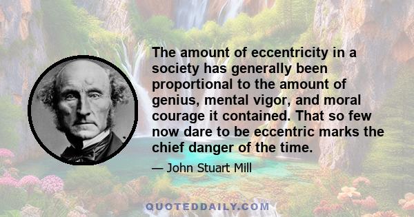 The amount of eccentricity in a society has generally been proportional to the amount of genius, mental vigor, and moral courage it contained. That so few now dare to be eccentric marks the chief danger of the time.