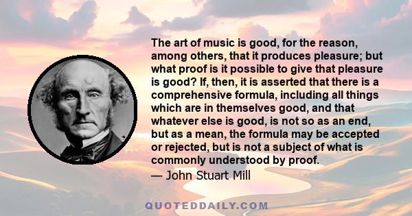 The art of music is good, for the reason, among others, that it produces pleasure; but what proof is it possible to give that pleasure is good? If, then, it is asserted that there is a comprehensive formula, including