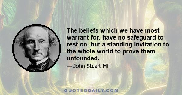 The beliefs which we have most warrant for have no safeguard to rest on but a standing invitation to the whole world to prove them unfounded. If the challenge is not accepted, or is accepted and the attempt fails, we