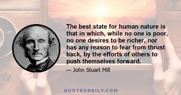 The best state for human nature is that in which, while no one is poor, no one desires to be richer, nor has any reason to fear from thrust back, by the efforts of others to push themselves forward.