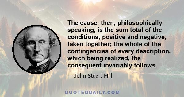 The cause, then, philosophically speaking, is the sum total of the conditions, positive and negative, taken together; the whole of the contingencies of every description, which being realized, the consequent invariably