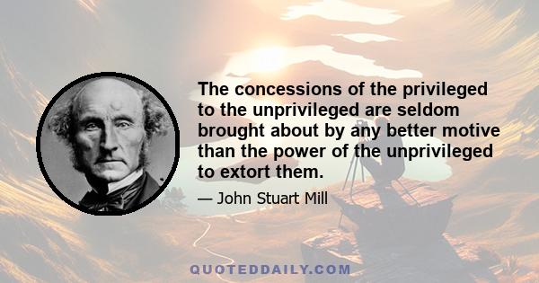 The concessions of the privileged to the unprivileged are seldom brought about by any better motive than the power of the unprivileged to extort them.