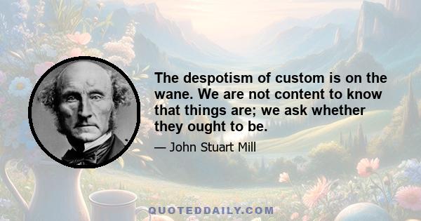 The despotism of custom is on the wane. We are not content to know that things are; we ask whether they ought to be.