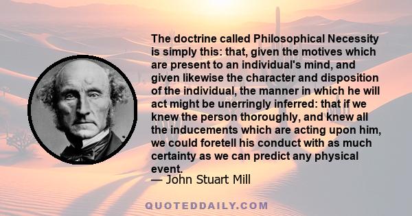 The doctrine called Philosophical Necessity is simply this: that, given the motives which are present to an individual's mind, and given likewise the character and disposition of the individual, the manner in which he