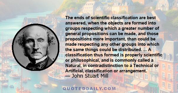 The ends of scientific classification are best answered, when the objects are formed into groups respecting which a greater number of general propositions can be made, and those propositions more important, than could