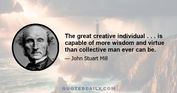 The great creative individual . . . is capable of more wisdom and virtue than collective man ever can be.